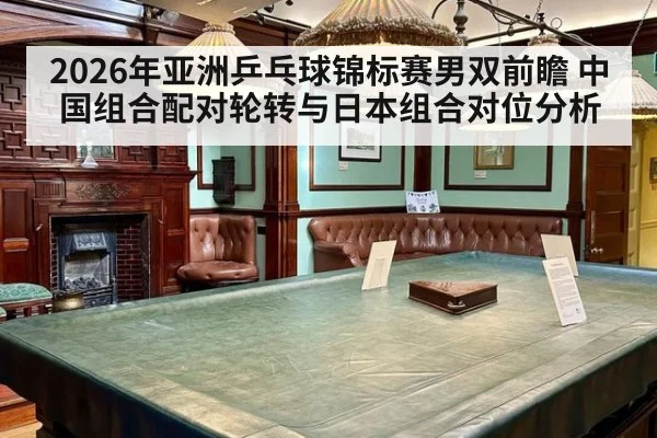 2026年亚洲乒乓球锦标赛男双前瞻 中国组合配对轮转与日本组合对位分析